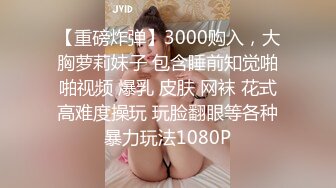 【重磅炸弹】3000购入，大胸萝莉妹子 包含睡前知觉啪啪视频 爆乳 皮肤 网袜 花式高难度操玩 玩脸翻眼等各种暴力玩法1080P