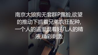 南京大狼狗无套群P露脸,欲望的推动下抓着兄弟疯狂配种,一个人的逼里混着好几人的精液,精彩刺激