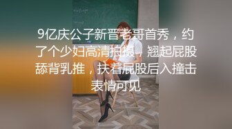 9亿庆公子新晋老哥首秀，约了个少妇高清拍摄，翘起屁股舔背乳推，扶着屁股后入撞击表情可见