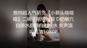 推特超人气萌货『小蔡头喵喵喵』二绳子捆缚制服 D奶嫩穴 自骑水晶棒自慰喷水 失声浪叫高清1080P