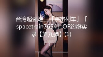 台湾超强炮王「宇宙列车」「spacetrain7654」OF约炮实录【第九弹】(1)