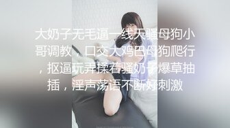 大奶子无毛逼一线天骚母狗小哥调教，口交大鸡巴母狗爬行，抠逼玩弄揉着骚奶子爆草抽插，淫声荡语不断好刺激