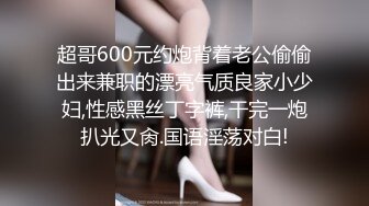 超哥600元约炮背着老公偷偷出来兼职的漂亮气质良家小少妇,性感黑丝丁字裤,干完一炮扒光又肏.国语淫荡对白!