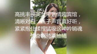 高挑丰腴美女带到情趣宾馆，清晰对白，妹子声音真好听，紧紧抱住揉捏猛吸这呻吟销魂性奋啊骑乘抽插