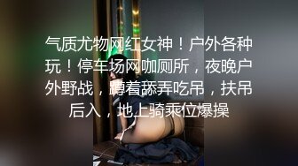 气质尤物网红女神！户外各种玩！停车场网咖厕所，夜晚户外野战，蹲着舔弄吃吊，扶吊后入，地上骑乘位爆操