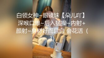 白领女神~眼镜妹【朵儿吖】深喉口爆~后入猛操~内射+颜射~身材好而且白 会花活  (3)