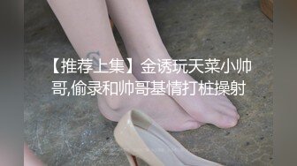 【推荐上集】金诱玩天菜小帅哥,偷录和帅哥基情打桩操射