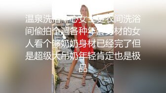 温泉洗浴中心女士更衣间洗浴间偸拍个遍各种年龄身材的女人看个够奶奶身材已经完了但是超级大吊奶年轻肯定也是极品