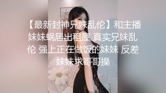 【最新封神兄妹乱伦】和主播妹妹蜗居出租屋 真实兄妹乱伦 强上正在做饭的妹妹 反差妹妹求哥哥操