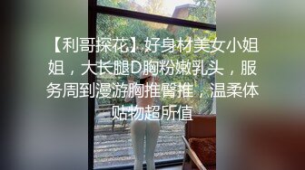 【利哥探花】好身材美女小姐姐，大长腿D胸粉嫩乳头，服务周到漫游胸推臀推，温柔体贴物超所值