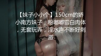 【妹子小小个】150cm的娇小南方妹子，粉嘟嘟雪白肉体，无套玩弄，淫水声不断好刺激