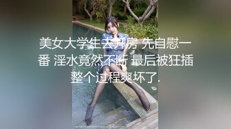 美女大学生去开房 先自慰一番 淫水竟然不断 最后被狂插整个过程爽坏了.