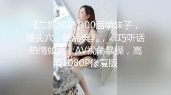 【二狗探花】00后萌妹子，馒头穴，极品美乳，乖巧听话热情如火，AV视角暴操，高清1080P修复版