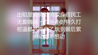 出租屋偷情,约炮纹身痞民工无套嗨操,一个半小时持久打桩逼都被操麻了,玩到最后累得动都不想动