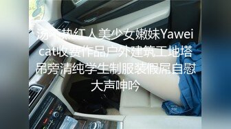 汤不热红人美少女嫩妹Yaweicat收费作品户外建筑工地塔吊旁清纯学生制服装假屌自慰大声呻吟