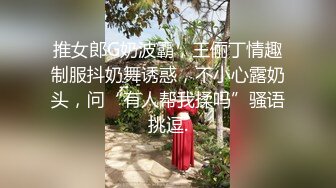 推女郎G奶波霸，王俪丁情趣制服抖奶舞诱惑，不小心露奶头，问“有人帮我揉吗”骚语挑逗.