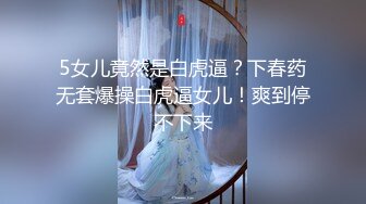 5女儿竟然是白虎逼？下春药无套爆操白虎逼女儿！爽到停不下来