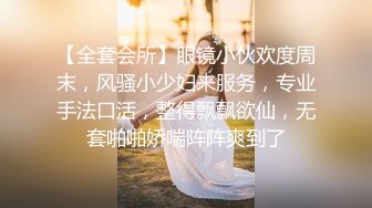 【全套会所】眼镜小伙欢度周末，风骚小少妇来服务，专业手法口活，整得飘飘欲仙，无套啪啪娇喘阵阵爽到了