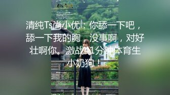 清纯Ts尚小优：你舔一下吧，舔一下我的胸，没事啊，对好壮啊你。激战41分钟体育生小奶狗！