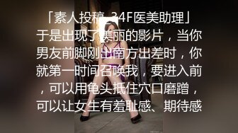 「素人投稿_34F医美助理」于是出现了美丽的影片，当你男友前脚刚出南方出差时，你就第一时间召唤我，要进入前，可以用龟头抵住穴口磨蹭，可以让女生有羞耻感、期待感