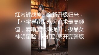 红内裤战神，全新升级归来，【小宝寻花】永远追求最高颜值，清晰度大幅提升，极品女神明星脸，进门到离开完整版