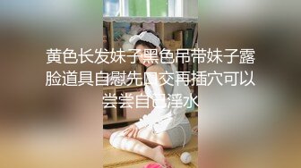 黄色长发妹子黑色吊带妹子露脸道具自慰先口交再插穴可以尝尝自己淫水