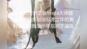 女性私密养生会所spa大保健逼毛非常多如狼似虎之年的离异骚妇被推油少年抠两下逼就要草