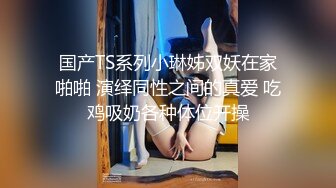 国产TS系列小琳姊双妖在家啪啪 演绎同性之间的真爱 吃鸡吸奶各种体位开操