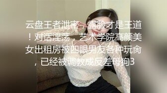 云盘王者泄密，露脸才是王道！对话淫荡，艺术学院高颜美女出租房被四眼男友各种玩肏，已经被调教成反差母狗3