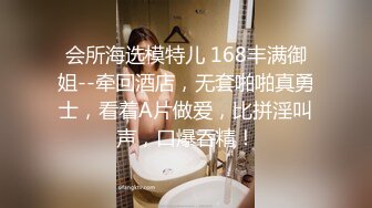 会所海选模特儿 168丰满御姐--牵回酒店，无套啪啪真勇士，看着A片做爱，比拼淫叫声，口爆吞精！