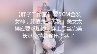 【胖子工作室】175CM金发女神，颜值身材无敌，美女太棒应要求加钟，穿上黑丝完美长腿，持续输出太猛了