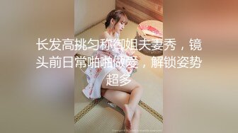 长发高挑匀称御姐夫妻秀，镜头前日常啪啪做爱，解锁姿势超多