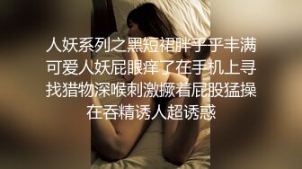 人妖系列之黑短裙胖乎乎丰满可爱人妖屁眼痒了在手机上寻找猎物深喉刺激撅着屁股猛操在吞精诱人超诱惑