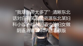 “我草白带太多了”清晰东北话对白搞笑珍稀资源东北某妇科小诊所给有阴道炎的妇女做阴道消毒1080P超清原版