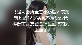 《强哥会所全套零零后》表弟玩过的18岁美乳嫩妹说她长得像前女友套套掉里面被内射里面了