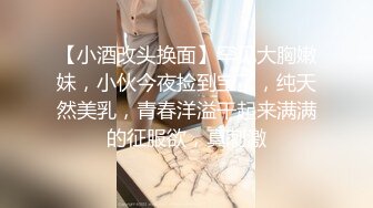 【小酒改头换面】罕见大胸嫩妹，小伙今夜捡到宝了，纯天然美乳，青春洋溢干起来满满的征服欲，真刺激