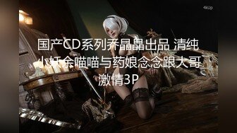 国产CD系列乔晶晶出品 清纯小妖余喵喵与药娘念念跟大哥激情3P