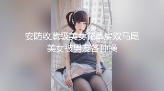 安防收藏级美女花草房双马尾美女被男友各种操