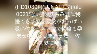 (HD1080P)(LUNATICS)(lulu00215)っ子の膨らみ乳に我慢できず変态叔父がおっぱい吸い付きピストンで何度も孕ませ中出ししまくった。 佐久良咲希