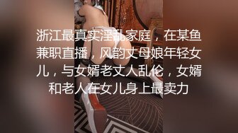 浙江最真实淫乱家庭，在某鱼兼职直播，风韵丈母娘年轻女儿，与女婿老丈人乱伦，女婿和老人在女儿身上最卖力