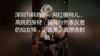 深圳Ts韩雅熙，网红模特儿，高挑的身材，拥有与外表反差的仙女棒，这么美，真想含射她！