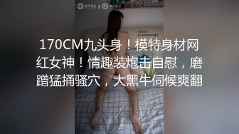 170CM九头身！模特身材网红女神！情趣装炮击自慰，磨蹭猛捅骚穴，大黑牛伺候爽翻