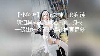 【小鱼塘】校花女神，套狗链玩道具~骚舞扒逼~美，身材一级嫩妹今天玩得花样真是多啊 (4)