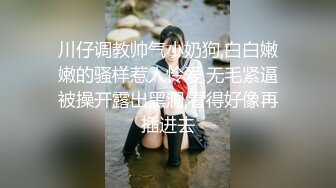 川仔调教帅气小奶狗,白白嫩嫩的骚样惹人怜爱,无毛紧逼被操开露出黑洞,看得好像再插进去