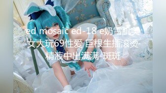 ed mosaic ed-18 e奶雪肌美女大玩69性爱 巨根生插滚烫精液中出满满-斑斑