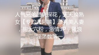 人气兄弟团队探花，天天换熟女【专约老阿姨】漂亮美人妻，胸大穴粉，激情3P，骚浪淫荡数第一