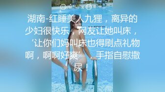 湖南-红睡美人九狸，离异的少妇很快乐，网友让她叫床，‘让你们妈叫床也得刷点礼物啊，啊啊好爽’，手指自慰撒尿！