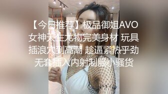 【今日推荐】极品御姐AVO女神天生尤物完美身材 玩具插浪穴到高潮 趁逼紧热乎劲无套插入内射制服小骚货