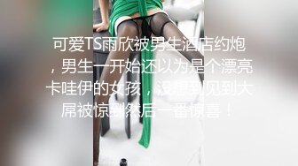 可爱TS雨欣被男生酒店约炮，男生一开始还以为是个漂亮卡哇伊的女孩，没想到见到大屌被惊到然后一番惊喜！