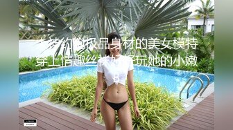 大神约炮极品身材的美女模特穿上情趣丝袜好好玩她的小嫩B